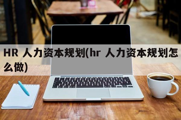 HR 人力资本规划(hr 人力资本规划怎么做)